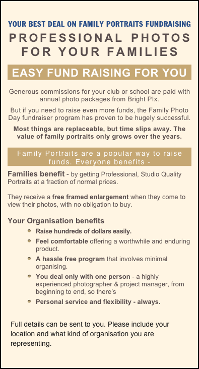 YOUR BEST DEAL ON FAMILY PORTRAITS FUNDRAISING
PROFESSIONAL PHOTOS 
FOR YOUR FAMILIES 
EASY FUND RAISING FOR YOU 
Generous commissions for your club or school are paid with annual photo packages from Bright PIx. 
But if you need to raise even more funds, the Family Photo Day fundraiser program has proven to be hugely successful. 
Most things are replaceable, but time slips away. The value of family portraits only grows over the years.

Family Portraits are a popular way to raise funds. Everyone benefits - 
Families benefit - by getting Professional, Studio Quality Portraits at a fraction of normal prices. 

They receive a free framed enlargement when they come to view their photos, with no obligation to buy.

Your Organisation benefits 
Raise hundreds of dollars easily.
Feel comfortable offering a worthwhile and enduring product. 
A hassle free program that involves minimal organising. 
You deal only with one person - a highly experienced photographer & project manager, from beginning to end, so there’s 
Personal service and flexibility - always.
￼